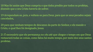 18 Mas foi assim que Deus cumpriu o que tinha predito por todos os profetas,
dizendo que o seu Cristo haveria de sofrer.
19 Arrependam-se, pois, e voltem-se para Deus, para que os seus pecados sejam
cancelados,
20 para que venham tempos de descanso da parte do Senhor, e ele mande o
Cristo, o qual lhes foi designado, Jesus.
21 É necessário que ele permaneça no céu até que chegue o tempo em que Deus
restaurará todas as coisas, como falou há muito tempo, por meio dos seus santos
profetas.
 