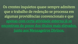 Os crentes inquietos quase sempre admitem
que o trabalho de redenção se processa em
algumas providências convencionais e que
apenas com certa atividade externa já se
encontram de posse dos títulos mais elevados,
junto aos Mensageiros Divinos.
 