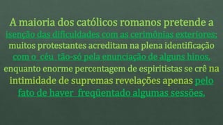 A maioria dos católicos romanos pretende a
isenção das dificuldades com as cerimônias exteriores;
muitos protestantes acreditam na plena identificação
com o céu tão-só pela enunciação de alguns hinos,
enquanto enorme percentagem de espiritistas se crê na
intimidade de supremas revelações apenas pelo
fato de haver freqüentado algumas sessões.
 