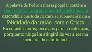 A palavra de Pedro à massa popular contém a
síntese do vasto programa de transformação
essencial a que toda criatura se submeterá para a
felicidade da união com o Cristo.
Há estações indispensáveis para a realização,
porquanto ninguém atingirá de vez a eterna
claridade da culminância.
 