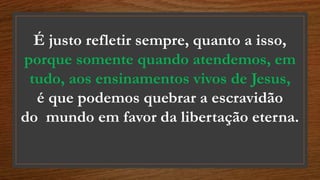 É justo refletir sempre, quanto a isso,
porque somente quando atendemos, em
tudo, aos ensinamentos vivos de Jesus,
é que podemos quebrar a escravidão
do mundo em favor da libertação eterna.
 