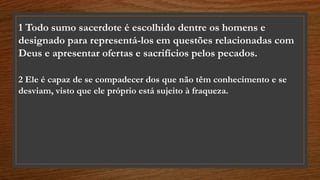 1 Todo sumo sacerdote é escolhido dentre os homens e
designado para representá-los em questões relacionadas com
Deus e apresentar ofertas e sacrifícios pelos pecados.
2 Ele é capaz de se compadecer dos que não têm conhecimento e se
desviam, visto que ele próprio está sujeito à fraqueza.
 