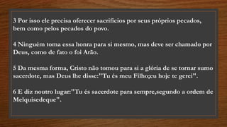 3 Por isso ele precisa oferecer sacrifícios por seus próprios pecados,
bem como pelos pecados do povo.
4 Ninguém toma essa honra para si mesmo, mas deve ser chamado por
Deus, como de fato o foi Arão.
5 Da mesma forma, Cristo não tomou para si a glória de se tornar sumo
sacerdote, mas Deus lhe disse:"Tu és meu Filho;eu hoje te gerei".
6 E diz noutro lugar:"Tu és sacerdote para sempre,segundo a ordem de
Melquisedeque".
 