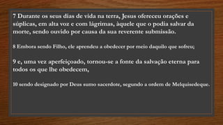 7 Durante os seus dias de vida na terra, Jesus ofereceu orações e
súplicas, em alta voz e com lágrimas, àquele que o podia salvar da
morte, sendo ouvido por causa da sua reverente submissão.
8 Embora sendo Filho, ele aprendeu a obedecer por meio daquilo que sofreu;
9 e, uma vez aperfeiçoado, tornou-se a fonte da salvação eterna para
todos os que lhe obedecem,
10 sendo designado por Deus sumo sacerdote, segundo a ordem de Melquisedeque.
 