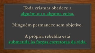 Toda criatura obedece a
alguém ou a alguma coisa.
Ninguém permanece sem objetivo.
A própria rebeldia está
submetida às forças corretoras da vida.
 