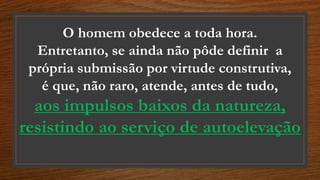 O homem obedece a toda hora.
Entretanto, se ainda não pôde definir a
própria submissão por virtude construtiva,
é que, não raro, atende, antes de tudo,
aos impulsos baixos da natureza,
resistindo ao serviço de autoelevação
 