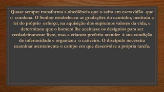 Quase sempre transforma a obediência que o salva em escravidão que
o condena. O Senhor estabeleceu as gradações do caminho, instituiu a
lei do próprio esforço, na aquisição dos supremos valores da vida, e
determinou que o homem lhe aceitasse os desígnios para ser
verdadeiramente livre, mas a criatura preferiu atender à sua condição
de inferioridade e organizou o cativeiro. O discípulo necessita
examinar atentamente o campo em que desenvolve a própria tarefa.
 