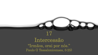 17
Intercessão
“Irmãos, orai por nós.”
Paulo (I Tessalonicenses, 5:25)
 