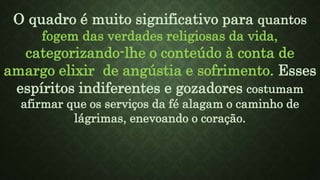 O quadro é muito significativo para quantos
fogem das verdades religiosas da vida,
categorizando-lhe o conteúdo à conta de
amargo elixir de angústia e sofrimento. Esses
espíritos indiferentes e gozadores costumam
afirmar que os serviços da fé alagam o caminho de
lágrimas, enevoando o coração.
 