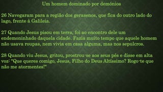 Um homem dominado por demónios
26 Navegaram para a região dos gerasenos, que fica do outro lado do
lago, frente à Galileia.
27 Quando Jesus pisou em terra, foi ao encontro dele um
endemoninhado daquela cidade. Fazia muito tempo que aquele homem
não usava roupas, nem vivia em casa alguma, mas nos sepulcros.
28 Quando viu Jesus, gritou, prostrou-se aos seus pés e disse em alta
voz: "Que queres comigo, Jesus, Filho do Deus Altíssimo? Rogo-te que
não me atormentes!"
 