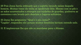 29 Pois Jesus havia ordenado que o espírito imundo saísse daquele
homem. Muitas vezes ele tinha se apoderado dele. Mesmo com os pés e
as mãos acorrentados e entregue aos cuidados de guardas, quebrava as
correntes e era levado pelo demônio a lugares solitários.
30 Jesus lhe perguntou: "Qual é o seu nome?"
"Legião", respondeu ele; porque muitos demônios haviam entrado nele.
31 E imploravam-lhe que não os mandasse para o Abismo.
 
