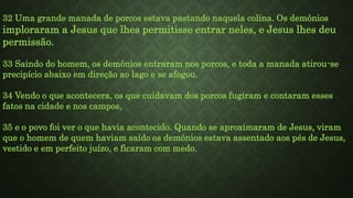 32 Uma grande manada de porcos estava pastando naquela colina. Os demônios
imploraram a Jesus que lhes permitisse entrar neles, e Jesus lhes deu
permissão.
33 Saindo do homem, os demônios entraram nos porcos, e toda a manada atirou-se
precipício abaixo em direção ao lago e se afogou.
34 Vendo o que acontecera, os que cuidavam dos porcos fugiram e contaram esses
fatos na cidade e nos campos,
35 e o povo foi ver o que havia acontecido. Quando se aproximaram de Jesus, viram
que o homem de quem haviam saído os demônios estava assentado aos pés de Jesus,
vestido e em perfeito juízo, e ficaram com medo.
 
