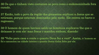 36 Os que o tinham visto contaram ao povo como o endemoninhado fora
curado.
37 Então, todo o povo da região dos gerasenos suplicou a Jesus que se
retirasse, porque estavam dominados pelo medo. Ele entrou no barco e
regressou.
38 O homem de quem haviam saído os demônios suplicava-lhe que o
deixasse ir com ele; mas Jesus o mandou embora, dizendo:
39 "Volte para casa e conte o quanto Deus fez a você". Assim, o homem se
foi e anunciou na cidade inteira o quanto Jesus tinha feito por ele.
 