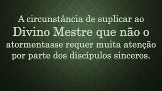 A circunstância de suplicar ao
Divino Mestre que não o
atormentasse requer muita atenção
por parte dos discípulos sinceros.
 