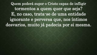 Quem poderá supor o Cristo capaz de infligir
tormentos a quem quer que seja?
E, no caso, trata-se de uma entidade
ignorante e perversa que, nos íntimos
desvarios, muito já padecia por si mesma.
 