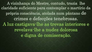A vizinhança do Mestre, contudo, trazia lhe
claridade suficiente para contemplar o martírio da
própria consciência, atolada num pântano de
crimes e defecções tenebrosas.
A luz castigava-lhe as trevas interiores e
revelava-lhe a nudez dolorosa
e digna de comiseração.
 