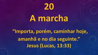 20
A marcha
“Importa, porém, caminhar hoje,
amanhã e no dia seguinte.”
Jesus (Lucas, 13:33)
 
