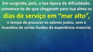 Em surgindo, pois, a tua época de dificuldade,
convence-te de que chegaram para tua alma os
dias de serviço em “mar alto”,
o tempo de procurar os valores justos, sem o
incentivo de certas ilusões da experiência material.
 