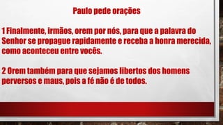 Paulo pede orações
1 Finalmente, irmãos, orem por nós, para que a palavra do
Senhor se propague rapidamente e receba a honra merecida,
como aconteceu entre vocês.
2 Orem também para que sejamos libertos dos homens
perversos e maus, pois a fé não é de todos.
 