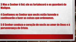 3 Mas o Senhor é fiel; ele os fortalecerá e os guardará do
Maligno.
4 Confiamos no Senhor que vocês estão fazendo e
continuarão a fazer as coisas que ordenamos.
5 O Senhor conduza o coração de vocês ao amor de Deus e à
perseverança de Cristo.
 