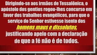 Dirigindo-se aos irmãos de Tessalônica, o
apóstolo dos gentios rogou-lhes concurso em
favor dos trabalhos evangélicos, para que o
serviço do Senhor estivesse isento dos
homens maus e dissolutos,
justificando apelo com a declaração
de que a fé não é de todos.
 