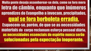 Muita gente deseja assenhorear-se dela, como se fora mera
letra de câmbio, enquanto que inúmeros
aprendizes do Evangelho a invocam, precipitados,
qual se fora borboleta erradia.
Esquecem-se, porém, de que se as necessidades
materiais do corpo reclamam esforço pessoal diário,
as necessidades essenciais do espírito nunca serão
solucionadas pela expectação inoperante.
 
