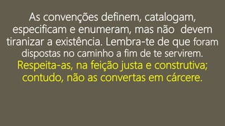 As convenções definem, catalogam,
especificam e enumeram, mas não devem
tiranizar a existência. Lembra-te de que foram
dispostas no caminho a fim de te servirem.
Respeita-as, na feição justa e construtiva;
contudo, não as convertas em cárcere.
 