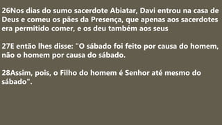26Nos dias do sumo sacerdote Abiatar, Davi entrou na casa de
Deus e comeu os pães da Presença, que apenas aos sacerdotes
era permitido comer, e os deu também aos seus
27E então lhes disse: "O sábado foi feito por causa do homem,
não o homem por causa do sábado.
28Assim, pois, o Filho do homem é Senhor até mesmo do
sábado".
 