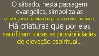 O sábado, nesta passagem
evangélica, simboliza as
convenções organizadas para o serviço humano.
Há criaturas que por elas
sacrificam todas as possibilidades
de elevação espiritual...
 