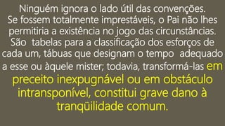 Ninguém ignora o lado útil das convenções.
Se fossem totalmente imprestáveis, o Pai não lhes
permitiria a existência no jogo das circunstâncias.
São tabelas para a classificação dos esforços de
cada um, tábuas que designam o tempo adequado
a esse ou àquele mister; todavia, transformá-las em
preceito inexpugnável ou em obstáculo
intransponível, constitui grave dano à
tranqüilidade comum.
 
