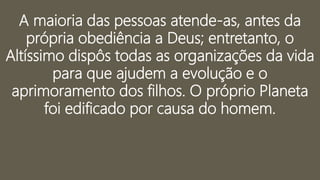 A maioria das pessoas atende-as, antes da
própria obediência a Deus; entretanto, o
Altíssimo dispôs todas as organizações da vida
para que ajudem a evolução e o
aprimoramento dos filhos. O próprio Planeta
foi edificado por causa do homem.
 