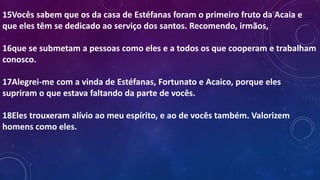 15Vocês sabem que os da casa de Estéfanas foram o primeiro fruto da Acaia e
que eles têm se dedicado ao serviço dos santos. Recomendo, irmãos,
16que se submetam a pessoas como eles e a todos os que cooperam e trabalham
conosco.
17Alegrei-me com a vinda de Estéfanas, Fortunato e Acaico, porque eles
supriram o que estava faltando da parte de vocês.
18Eles trouxeram alívio ao meu espírito, e ao de vocês também. Valorizem
homens como eles.
 