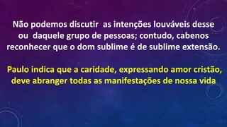Não podemos discutir as intenções louváveis desse
ou daquele grupo de pessoas; contudo, cabenos
reconhecer que o dom sublime é de sublime extensão.
Paulo indica que a caridade, expressando amor cristão,
deve abranger todas as manifestações de nossa vida
 