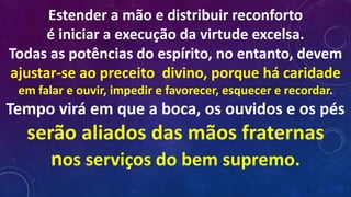 Estender a mão e distribuir reconforto
é iniciar a execução da virtude excelsa.
Todas as potências do espírito, no entanto, devem
ajustar-se ao preceito divino, porque há caridade
em falar e ouvir, impedir e favorecer, esquecer e recordar.
Tempo virá em que a boca, os ouvidos e os pés
serão aliados das mãos fraternas
nos serviços do bem supremo.
 