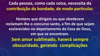 Cada pessoa, como cada coisa, necessita da
contribuição da bondade, de modo particular.
Homens que dirigem ou que obedecem
reclamam-lhe o concurso santo, a fim de que sejam
esclarecidos no departamento da Casa de Deus,
em que se encontram.
Sem amor sublimado, haverá sempre
obscuridade, gerando complicações
 