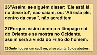 26"Assim, se alguém disser: 'Ele está lá,
no deserto!', não saiam; ou: 'Ali está ele,
dentro da casa!', não acreditem.
27Porque assim como o relâmpago sai
do Oriente e se mostra no Ocidente,
assim será a vinda do Filho do homem.
28Onde houver um cadáver, aí se ajuntarão os abutres.
 