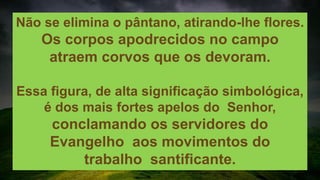 Não se elimina o pântano, atirando-lhe flores.
Os corpos apodrecidos no campo
atraem corvos que os devoram.
Essa figura, de alta significação simbológica,
é dos mais fortes apelos do Senhor,
conclamando os servidores do
Evangelho aos movimentos do
trabalho santificante.
 