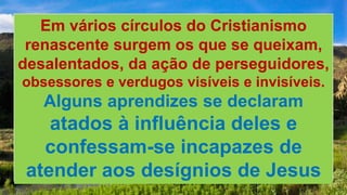 Em vários círculos do Cristianismo
renascente surgem os que se queixam,
desalentados, da ação de perseguidores,
obsessores e verdugos visíveis e invisíveis.
Alguns aprendizes se declaram
atados à influência deles e
confessam-se incapazes de
atender aos desígnios de Jesus
 