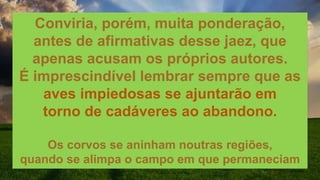Conviria, porém, muita ponderação,
antes de afirmativas desse jaez, que
apenas acusam os próprios autores.
É imprescindível lembrar sempre que as
aves impiedosas se ajuntarão em
torno de cadáveres ao abandono.
Os corvos se aninham noutras regiões,
quando se alimpa o campo em que permaneciam
 