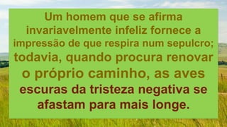 Um homem que se afirma
invariavelmente infeliz fornece a
impressão de que respira num sepulcro;
todavia, quando procura renovar
o próprio caminho, as aves
escuras da tristeza negativa se
afastam para mais longe.
 