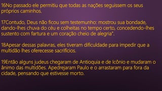 16No passado ele permitiu que todas as nações seguissem os seus
próprios caminhos.
17Contudo, Deus não ficou sem testemunho: mostrou sua bondade,
dando-lhes chuva do céu e colheitas no tempo certo, concedendo-lhes
sustento com fartura e um coração cheio de alegria".
18Apesar dessas palavras, eles tiveram dificuldade para impedir que a
multidão lhes oferecesse sacrifícios.
19Então alguns judeus chegaram de Antioquia e de Icônio e mudaram o
ânimo das multidões. Apedrejaram Paulo e o arrastaram para fora da
cidade, pensando que estivesse morto.
 