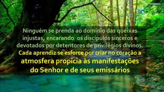 Ninguém se prenda ao domínio das queixas
injustas, encarando os discípulos sinceros e
devotados por detentores de privilégios divinos.
Cada aprendiz se esforce por criar no coração a
atmosfera propícia às manifestações
do Senhor e de seus emissários
 