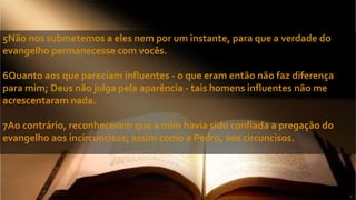 5Não nos submetemos a eles nem por um instante, para que a verdade do
evangelho permanecesse com vocês.
6Quanto aos que pareciam influentes - o que eram então não faz diferença
para mim; Deus não julga pela aparência - tais homens influentes não me
acrescentaram nada.
7Ao contrário, reconheceram que a mim havia sido confiada a pregação do
evangelho aos incircuncisos; assim como a Pedro, aos circuncisos.
 