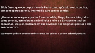 8Pois Deus, que operou por meio de Pedro como apóstolo aos circuncisos,
também operou por meu intermédio para com os gentios.
9Reconhecendo a graça que me fora concedida,Tiago, Pedro e João, tidos
como colunas, estenderam a mão direita a mim e a Barnabé em sinal de
comunhão. Eles concordaram em que devíamos nos dirigir aos gentios e eles
aos circuncisos.
10Somente pediram que nos lembrássemos dos pobres, o que me esforcei por fazer.
 