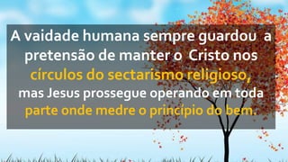 A vaidade humana sempre guardou a
pretensão de manter o Cristo nos
círculos do sectarismo religioso,
mas Jesus prossegue operando em toda
parte onde medre o princípio do bem.
 