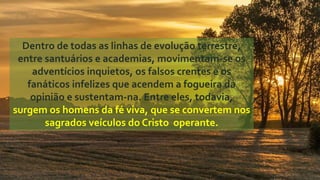 Dentro de todas as linhas de evolução terrestre,
entre santuários e academias, movimentam-se os
adventícios inquietos, os falsos crentes e os
fanáticos infelizes que acendem a fogueira da
opinião e sustentam-na. Entre eles, todavia,
surgem os homens da fé viva, que se convertem nos
sagrados veículos do Cristo operante.
 