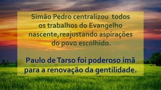 Simão Pedro centralizou todos
os trabalhos do Evangelho
nascente,reajustando aspirações
do povo escolhido.
Paulo deTarso foi poderoso ímã
para a renovação da gentilidade.
 