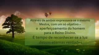 Através de ambos expressava-se o mesmo
Mestre, com um só objetivo –
o aperfeiçoamento do homem
para o Reino Divino.
É tempo de reconhecer-se a luz
dessas eternas verdades
 