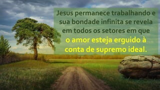 Jesus permanece trabalhando e
sua bondade infinita se revela
em todos os setores em que
o amor esteja erguido à
conta de supremo ideal.
 
