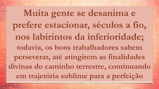 Muita gente se desanima e
prefere estacionar, séculos a fio,
nos labirintos da inferioridade;
todavia, os bons trabalhadores sabem
perseverar, até atingirem as finalidades
divinas do caminho terrestre, continuando
em trajetória sublime para a perfeição
 